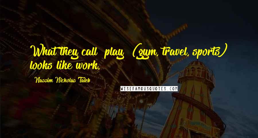 Nassim Nicholas Taleb Quotes: What they call "play" (gym, travel, sports) looks like work.