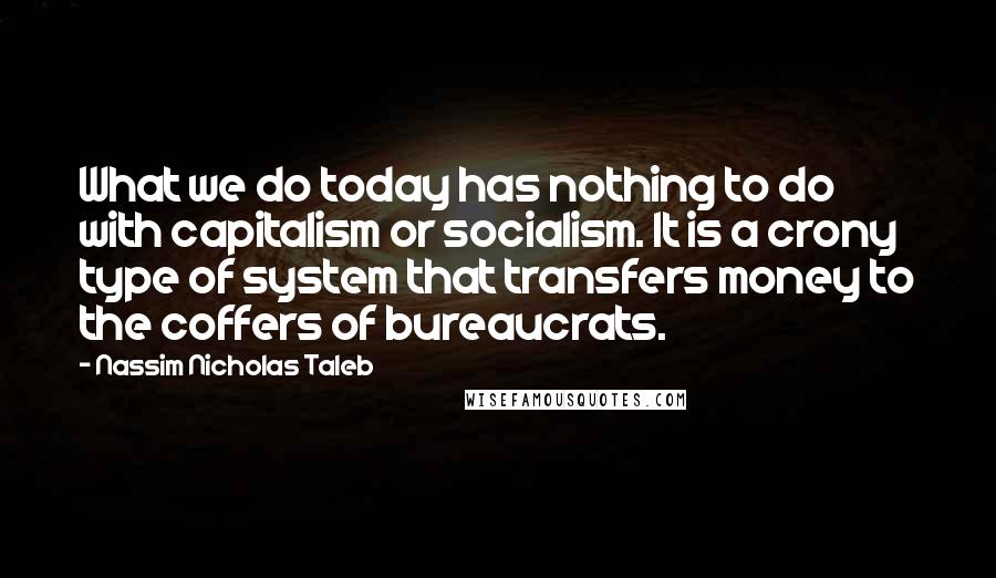 Nassim Nicholas Taleb Quotes: What we do today has nothing to do with capitalism or socialism. It is a crony type of system that transfers money to the coffers of bureaucrats.