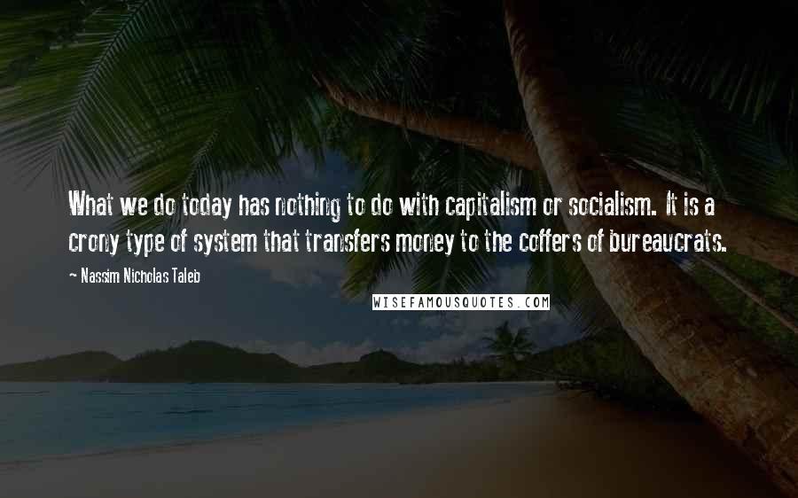 Nassim Nicholas Taleb Quotes: What we do today has nothing to do with capitalism or socialism. It is a crony type of system that transfers money to the coffers of bureaucrats.