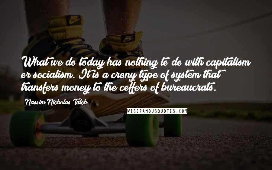 Nassim Nicholas Taleb Quotes: What we do today has nothing to do with capitalism or socialism. It is a crony type of system that transfers money to the coffers of bureaucrats.