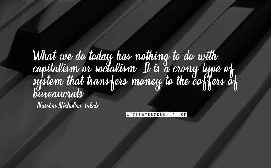 Nassim Nicholas Taleb Quotes: What we do today has nothing to do with capitalism or socialism. It is a crony type of system that transfers money to the coffers of bureaucrats.