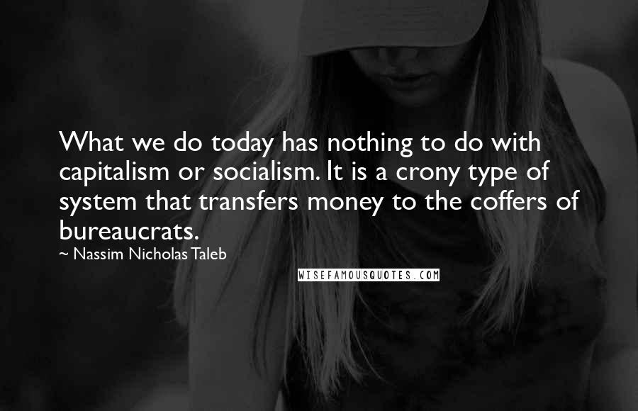 Nassim Nicholas Taleb Quotes: What we do today has nothing to do with capitalism or socialism. It is a crony type of system that transfers money to the coffers of bureaucrats.