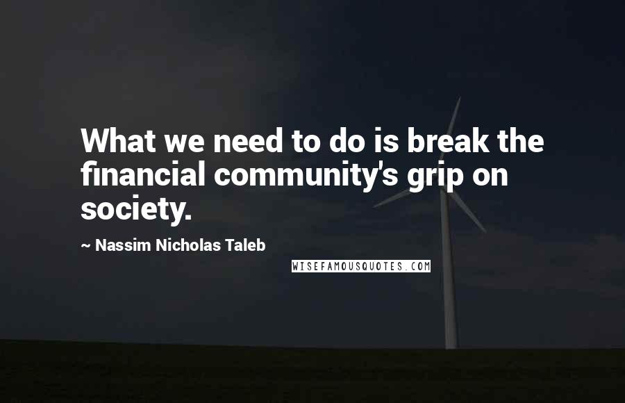 Nassim Nicholas Taleb Quotes: What we need to do is break the financial community's grip on society.