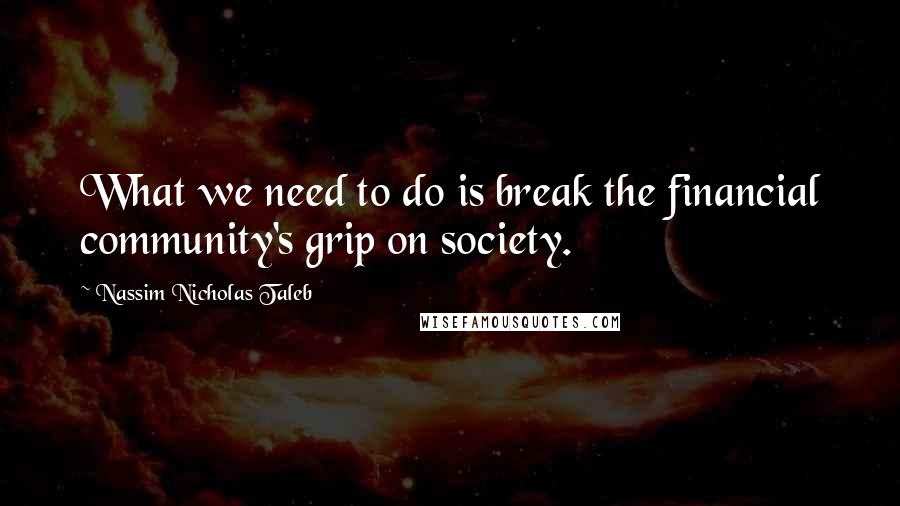 Nassim Nicholas Taleb Quotes: What we need to do is break the financial community's grip on society.