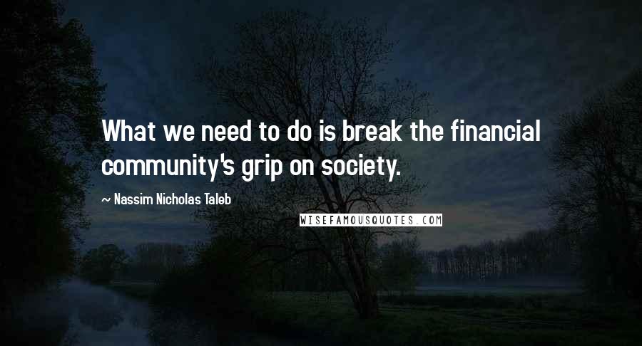 Nassim Nicholas Taleb Quotes: What we need to do is break the financial community's grip on society.