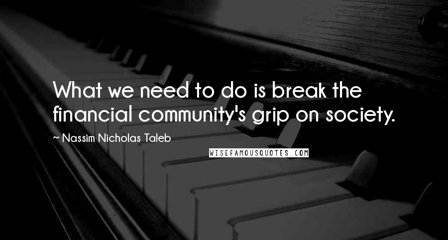 Nassim Nicholas Taleb Quotes: What we need to do is break the financial community's grip on society.