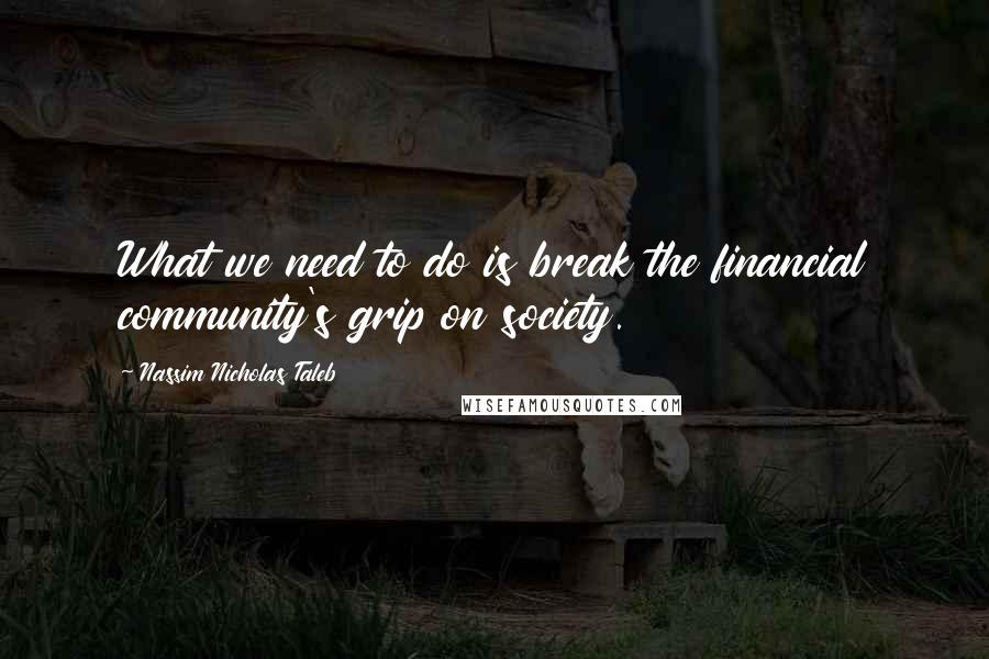 Nassim Nicholas Taleb Quotes: What we need to do is break the financial community's grip on society.