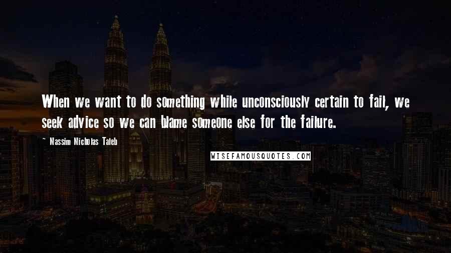 Nassim Nicholas Taleb Quotes: When we want to do something while unconsciously certain to fail, we seek advice so we can blame someone else for the failure.