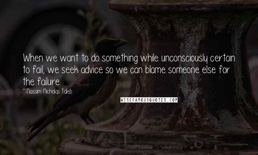 Nassim Nicholas Taleb Quotes: When we want to do something while unconsciously certain to fail, we seek advice so we can blame someone else for the failure.