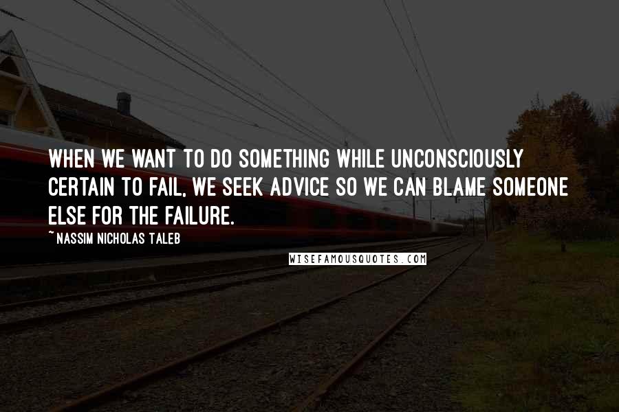 Nassim Nicholas Taleb Quotes: When we want to do something while unconsciously certain to fail, we seek advice so we can blame someone else for the failure.