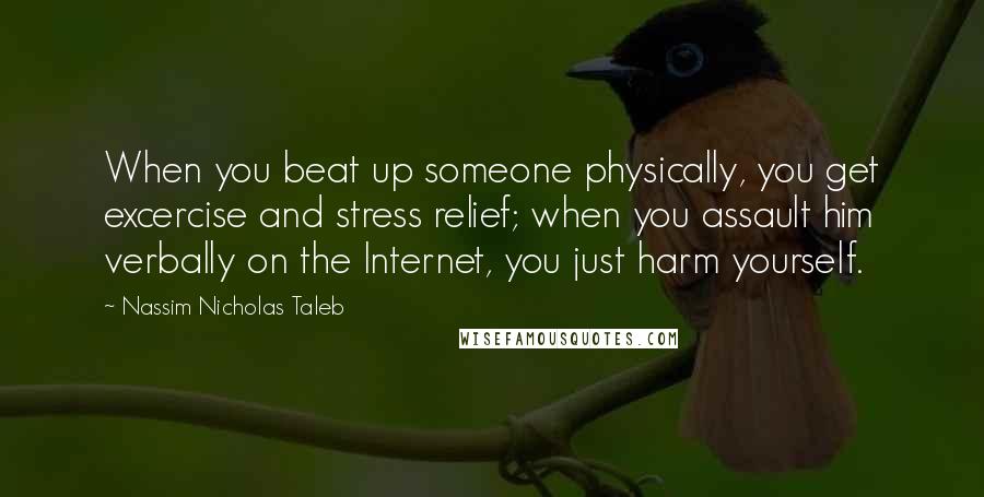 Nassim Nicholas Taleb Quotes: When you beat up someone physically, you get excercise and stress relief; when you assault him verbally on the Internet, you just harm yourself.