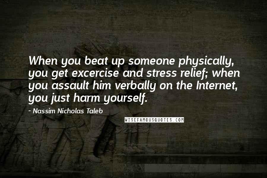 Nassim Nicholas Taleb Quotes: When you beat up someone physically, you get excercise and stress relief; when you assault him verbally on the Internet, you just harm yourself.