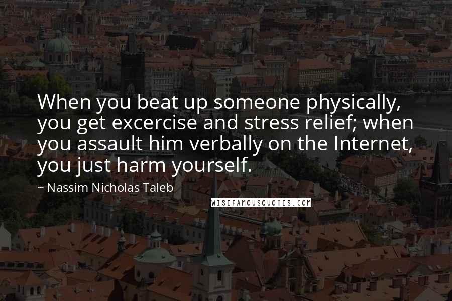 Nassim Nicholas Taleb Quotes: When you beat up someone physically, you get excercise and stress relief; when you assault him verbally on the Internet, you just harm yourself.