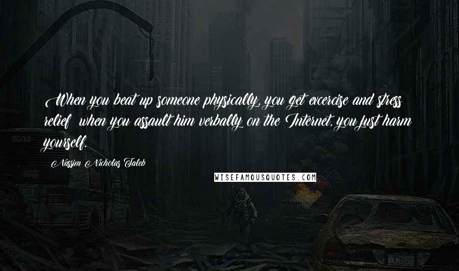 Nassim Nicholas Taleb Quotes: When you beat up someone physically, you get excercise and stress relief; when you assault him verbally on the Internet, you just harm yourself.