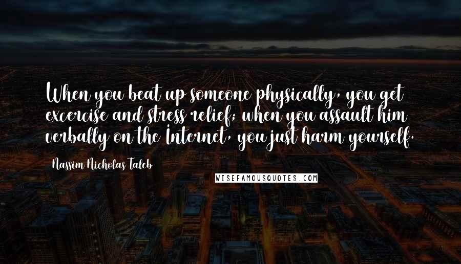 Nassim Nicholas Taleb Quotes: When you beat up someone physically, you get excercise and stress relief; when you assault him verbally on the Internet, you just harm yourself.