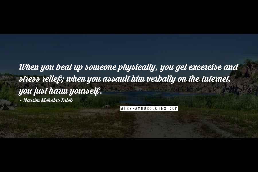 Nassim Nicholas Taleb Quotes: When you beat up someone physically, you get excercise and stress relief; when you assault him verbally on the Internet, you just harm yourself.