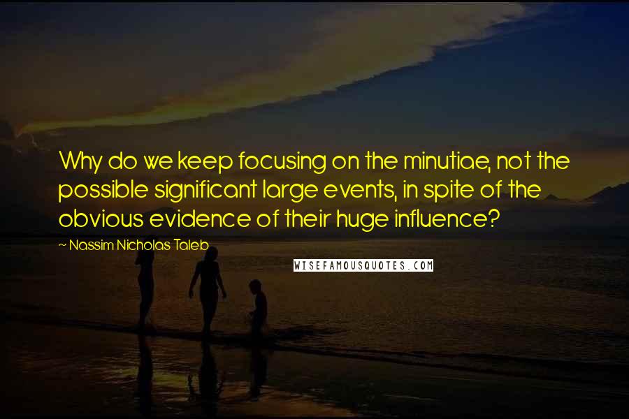 Nassim Nicholas Taleb Quotes: Why do we keep focusing on the minutiae, not the possible significant large events, in spite of the obvious evidence of their huge influence?