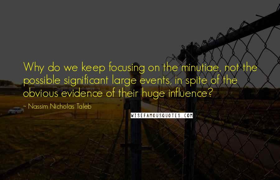 Nassim Nicholas Taleb Quotes: Why do we keep focusing on the minutiae, not the possible significant large events, in spite of the obvious evidence of their huge influence?