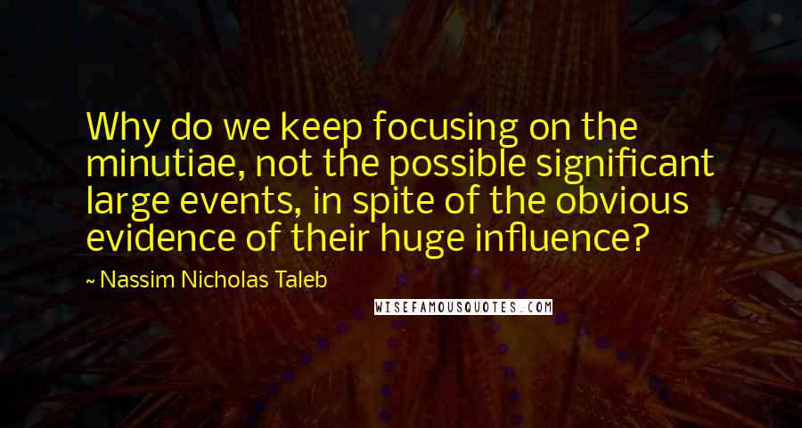 Nassim Nicholas Taleb Quotes: Why do we keep focusing on the minutiae, not the possible significant large events, in spite of the obvious evidence of their huge influence?