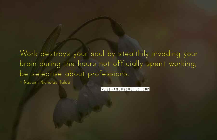 Nassim Nicholas Taleb Quotes: Work destroys your soul by stealthily invading your brain during the hours not officially spent working; be selective about professions.
