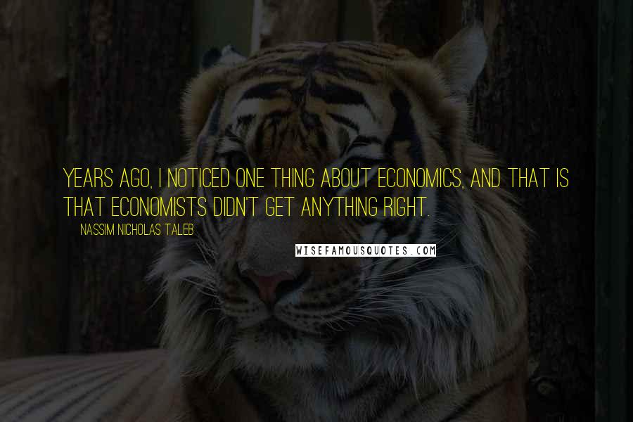 Nassim Nicholas Taleb Quotes: Years ago, I noticed one thing about economics, and that is that economists didn't get anything right.