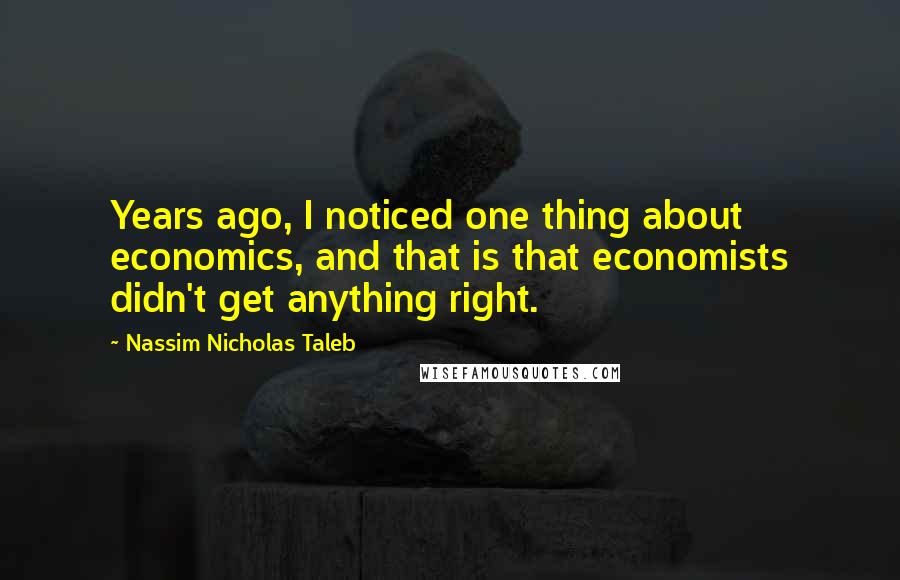 Nassim Nicholas Taleb Quotes: Years ago, I noticed one thing about economics, and that is that economists didn't get anything right.