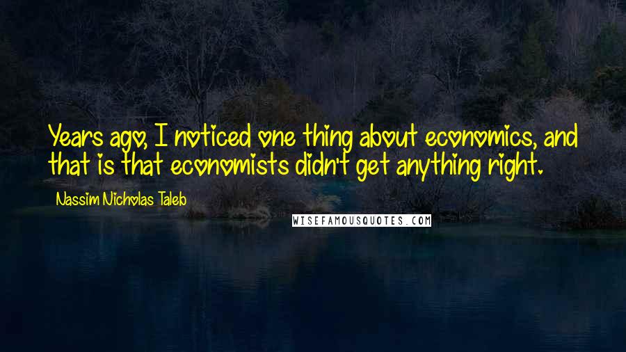 Nassim Nicholas Taleb Quotes: Years ago, I noticed one thing about economics, and that is that economists didn't get anything right.