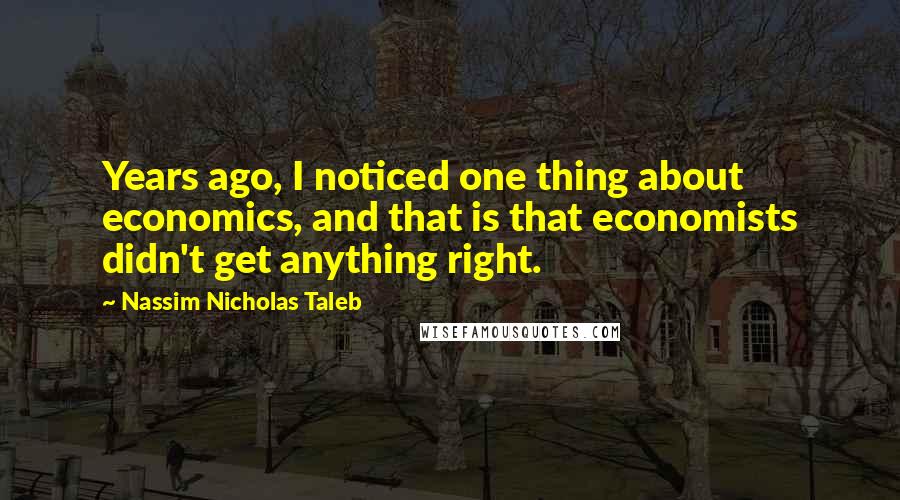 Nassim Nicholas Taleb Quotes: Years ago, I noticed one thing about economics, and that is that economists didn't get anything right.