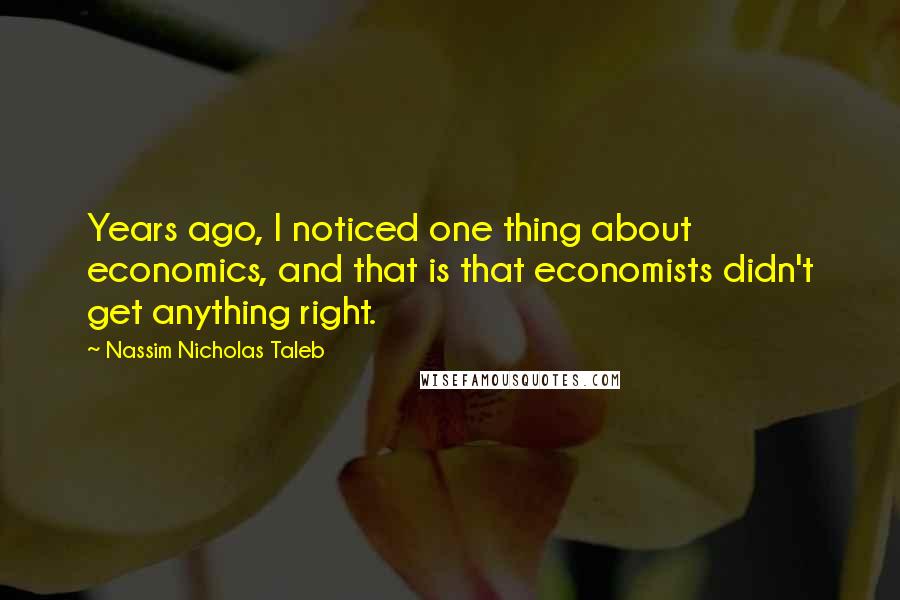 Nassim Nicholas Taleb Quotes: Years ago, I noticed one thing about economics, and that is that economists didn't get anything right.