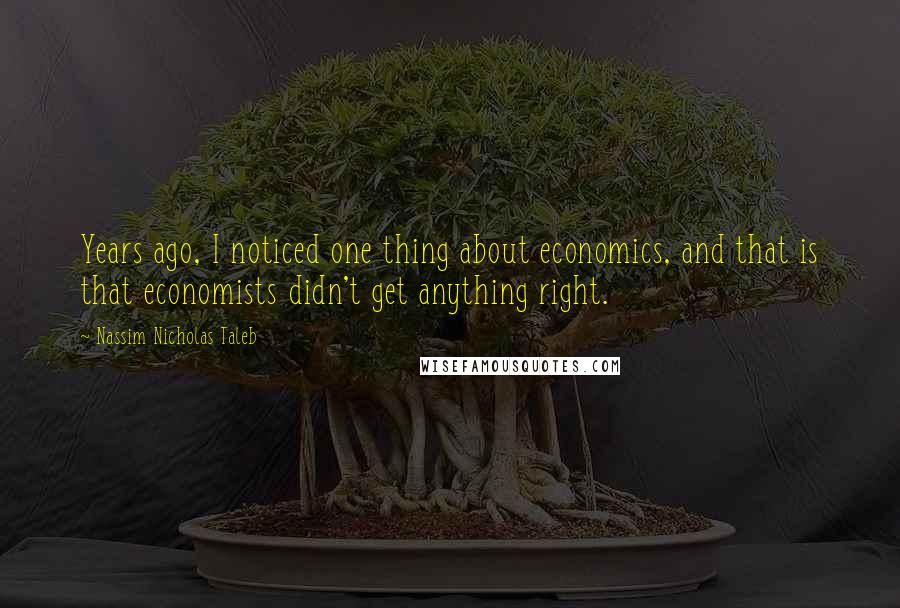 Nassim Nicholas Taleb Quotes: Years ago, I noticed one thing about economics, and that is that economists didn't get anything right.