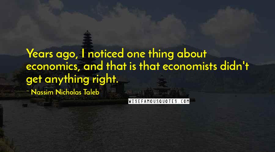 Nassim Nicholas Taleb Quotes: Years ago, I noticed one thing about economics, and that is that economists didn't get anything right.