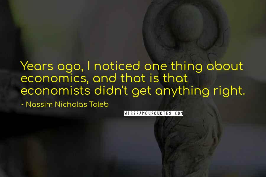 Nassim Nicholas Taleb Quotes: Years ago, I noticed one thing about economics, and that is that economists didn't get anything right.