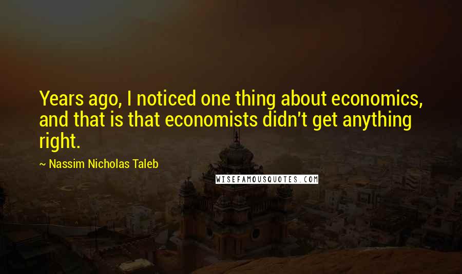 Nassim Nicholas Taleb Quotes: Years ago, I noticed one thing about economics, and that is that economists didn't get anything right.