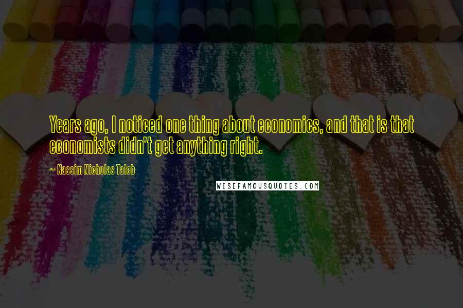 Nassim Nicholas Taleb Quotes: Years ago, I noticed one thing about economics, and that is that economists didn't get anything right.