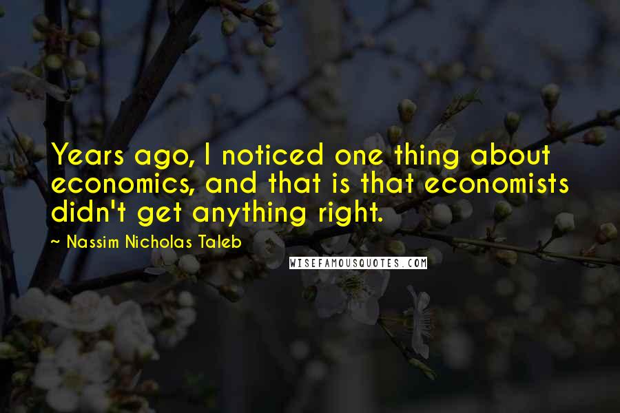 Nassim Nicholas Taleb Quotes: Years ago, I noticed one thing about economics, and that is that economists didn't get anything right.