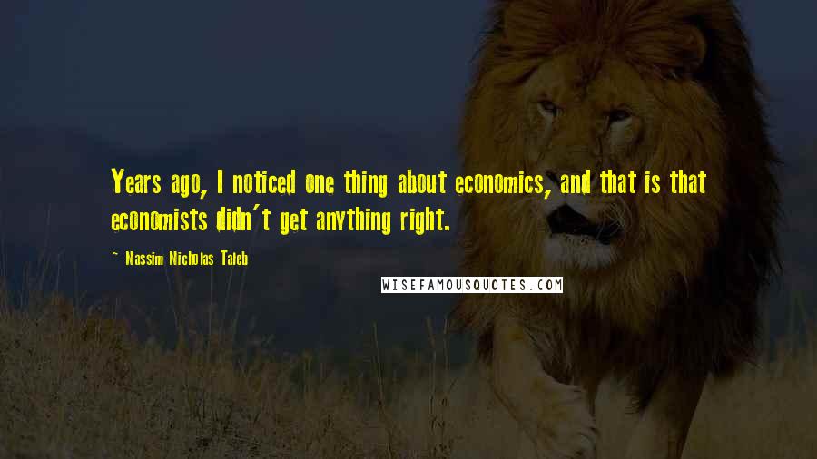 Nassim Nicholas Taleb Quotes: Years ago, I noticed one thing about economics, and that is that economists didn't get anything right.