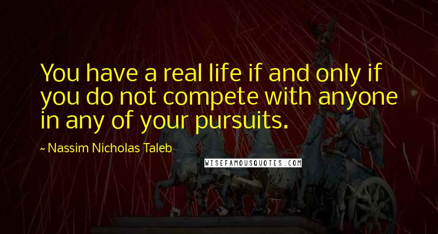 Nassim Nicholas Taleb Quotes: You have a real life if and only if you do not compete with anyone in any of your pursuits.