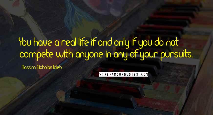 Nassim Nicholas Taleb Quotes: You have a real life if and only if you do not compete with anyone in any of your pursuits.