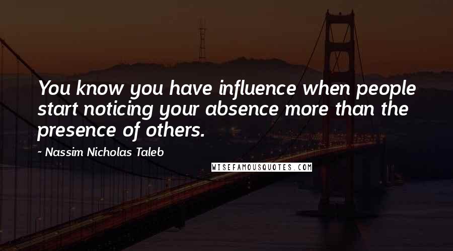 Nassim Nicholas Taleb Quotes: You know you have influence when people start noticing your absence more than the presence of others.