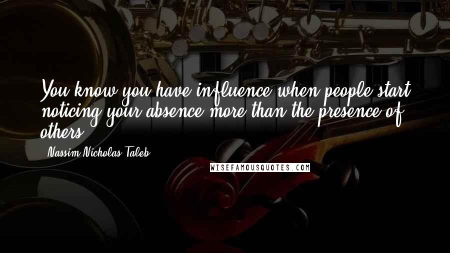 Nassim Nicholas Taleb Quotes: You know you have influence when people start noticing your absence more than the presence of others.