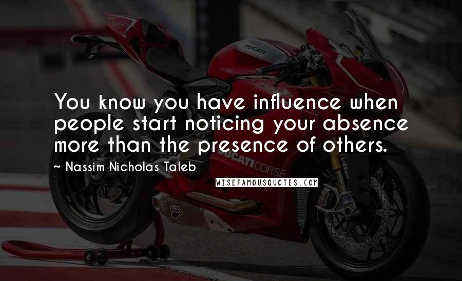 Nassim Nicholas Taleb Quotes: You know you have influence when people start noticing your absence more than the presence of others.