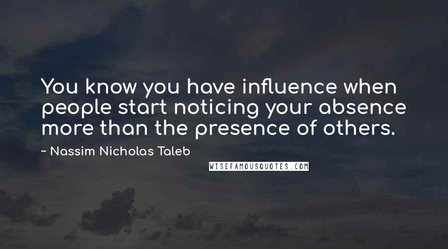 Nassim Nicholas Taleb Quotes: You know you have influence when people start noticing your absence more than the presence of others.