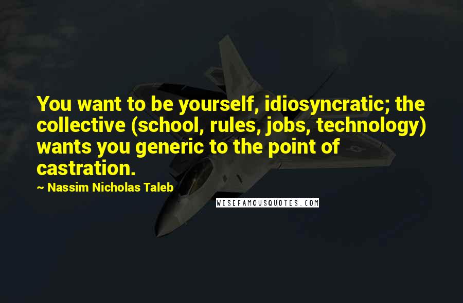 Nassim Nicholas Taleb Quotes: You want to be yourself, idiosyncratic; the collective (school, rules, jobs, technology) wants you generic to the point of castration.