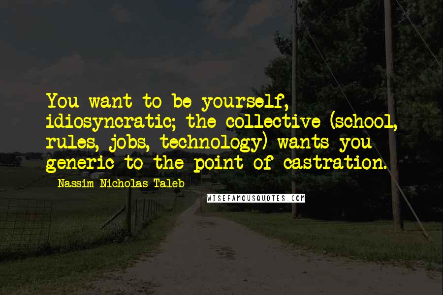 Nassim Nicholas Taleb Quotes: You want to be yourself, idiosyncratic; the collective (school, rules, jobs, technology) wants you generic to the point of castration.