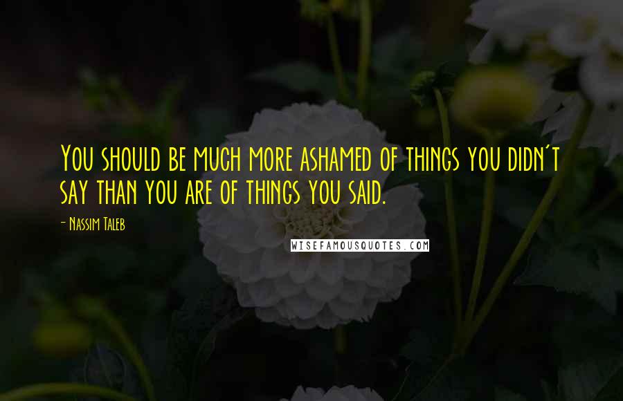 Nassim Taleb Quotes: You should be much more ashamed of things you didn't say than you are of things you said.