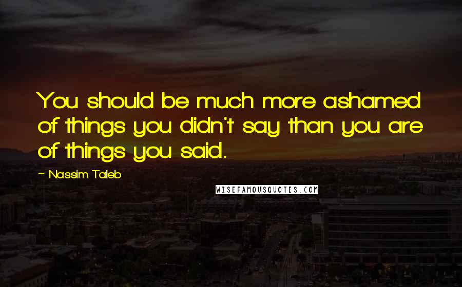 Nassim Taleb Quotes: You should be much more ashamed of things you didn't say than you are of things you said.