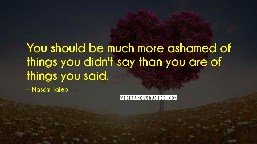 Nassim Taleb Quotes: You should be much more ashamed of things you didn't say than you are of things you said.