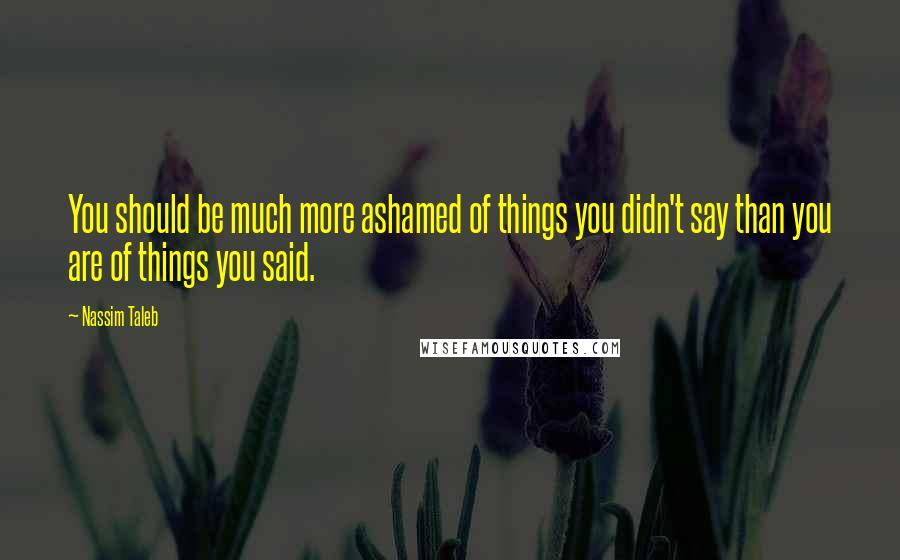 Nassim Taleb Quotes: You should be much more ashamed of things you didn't say than you are of things you said.