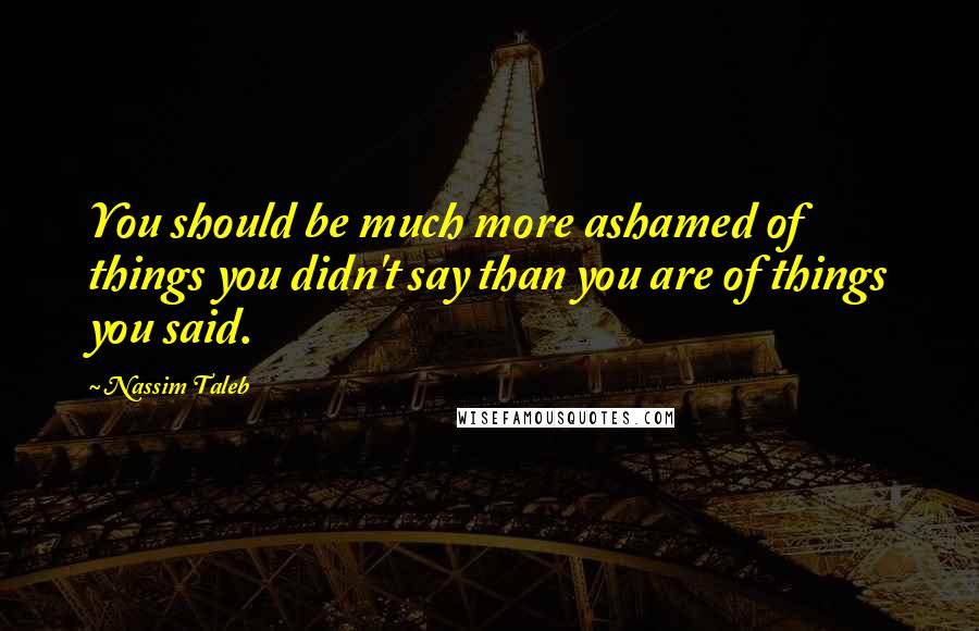 Nassim Taleb Quotes: You should be much more ashamed of things you didn't say than you are of things you said.