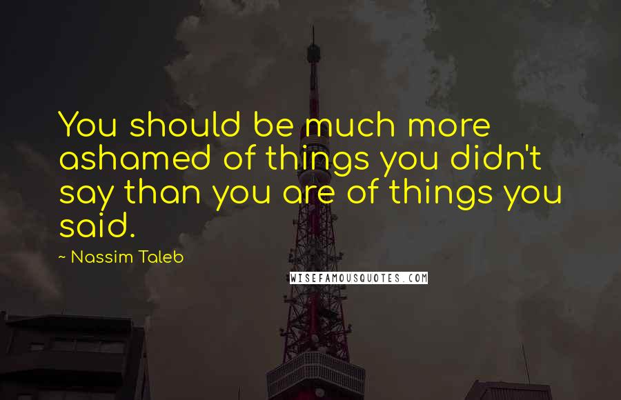 Nassim Taleb Quotes: You should be much more ashamed of things you didn't say than you are of things you said.